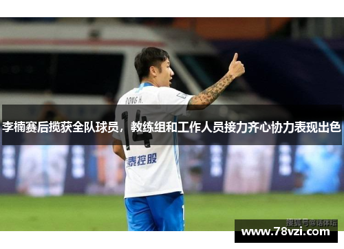 李楠赛后揽获全队球员，教练组和工作人员接力齐心协力表现出色
